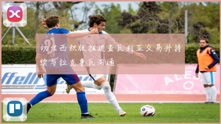 切尔西积极推进查瓦利亚交易并持续与拉克鲁瓦沟通