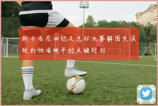 斯卡洛尼回忆足总杯决赛解围失误致利物浦绝平的关键时刻