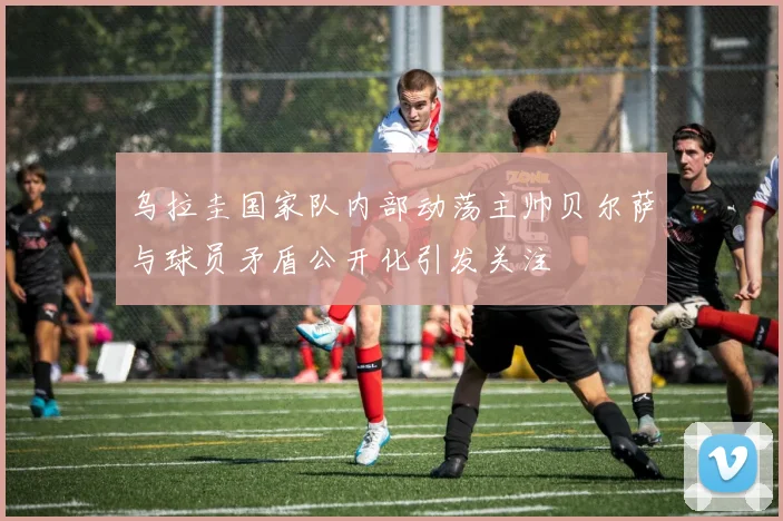 乌拉圭国家队内部动荡主帅贝尔萨与球员矛盾公开化引发关注