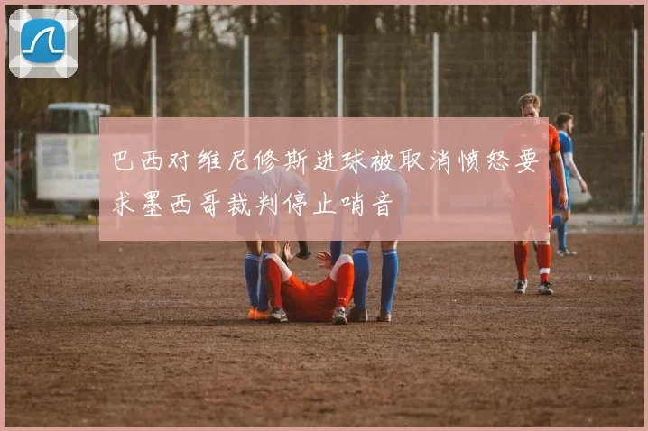 巴西对维尼修斯进球被取消愤怒要求墨西哥裁判停止哨音