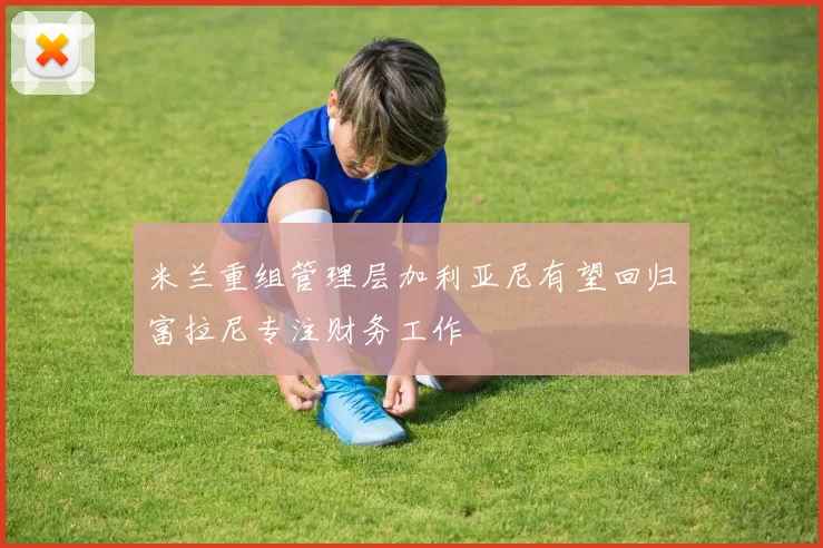米兰重组管理层加利亚尼有望回归富拉尼专注财务工作
