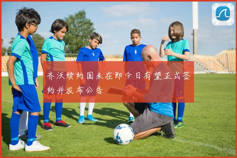 齐沃续约国米在即今日有望正式签约并发布公告