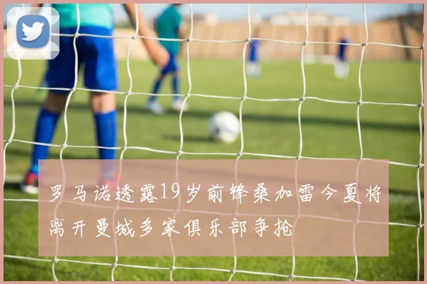 罗马诺透露19岁前锋桑加雷今夏将离开曼城多家俱乐部争抢