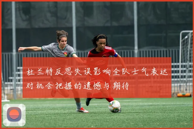 杜兰特反思失误影响全队士气表达对机会把握的遗憾与期待