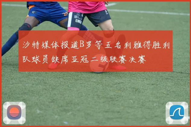 沙特媒体报道B罗等五名利雅得胜利队球员缺席亚冠二级联赛决赛