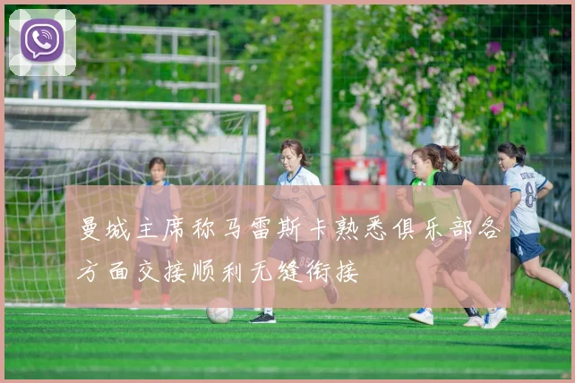 曼城主席称马雷斯卡熟悉俱乐部各方面交接顺利无缝衔接