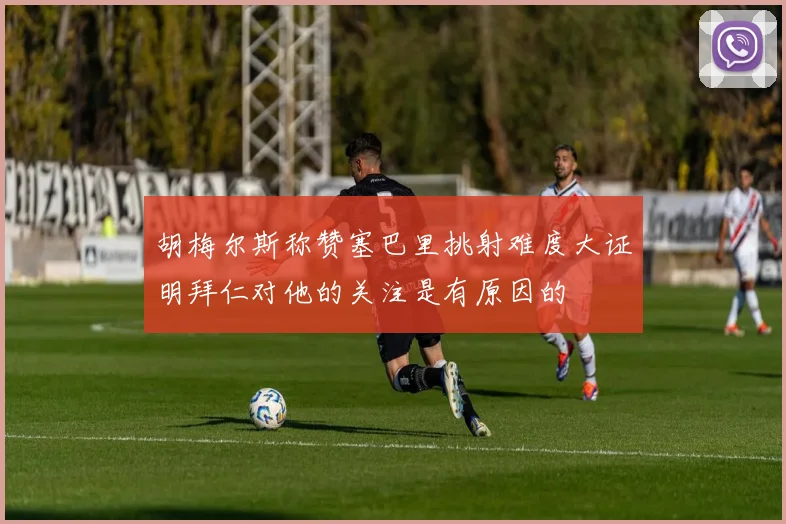 胡梅尔斯称赞塞巴里挑射难度大证明拜仁对他的关注是有原因的