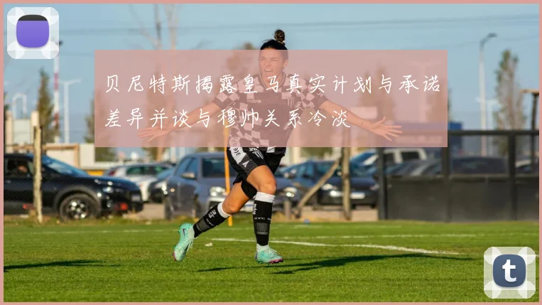 贝尼特斯揭露皇马真实计划与承诺差异并谈与穆帅关系冷淡