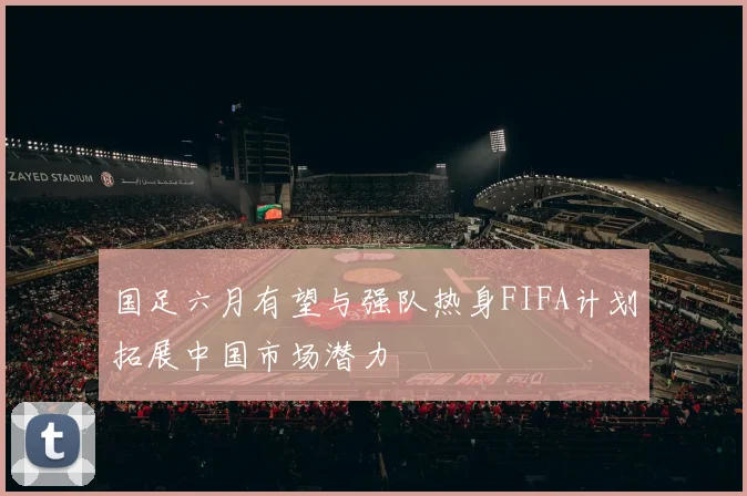 国足六月有望与强队热身FIFA计划拓展中国市场潜力
