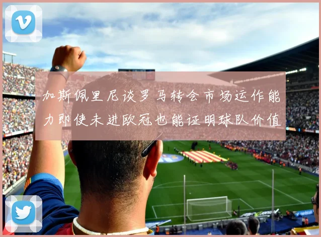 加斯佩里尼谈罗马转会市场运作能力即使未进欧冠也能证明球队价值