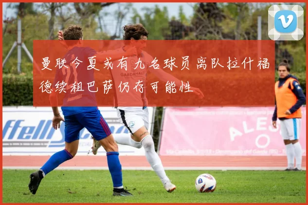 曼联今夏或有九名球员离队拉什福德续租巴萨仍存可能性