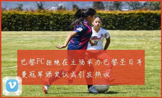 巴黎FC拒绝在主场举办巴黎圣日耳曼冠军颁奖仪式引发热议