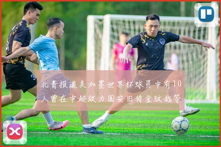 北青报道美加墨世界杯球员中有10人曾在中超效力国安旧将金玟哉等三人入选