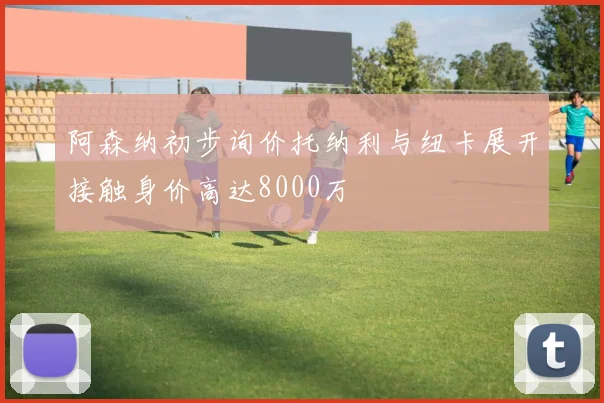 阿森纳初步询价托纳利与纽卡展开接触身价高达8000万