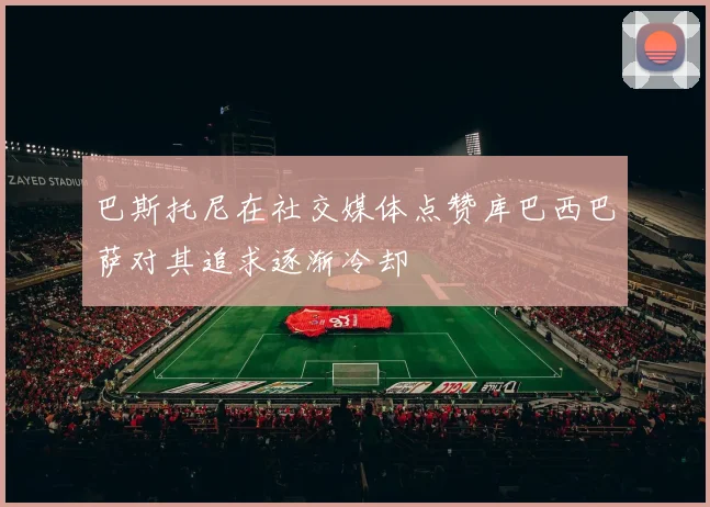 巴斯托尼在社交媒体点赞库巴西巴萨对其追求逐渐冷却