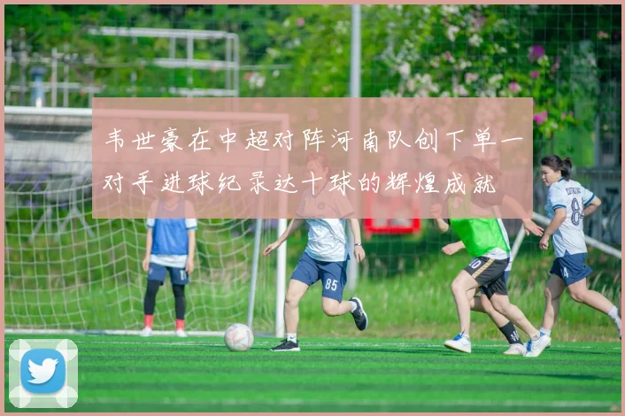 韦世豪在中超对阵河南队创下单一对手进球纪录达十球的辉煌成就