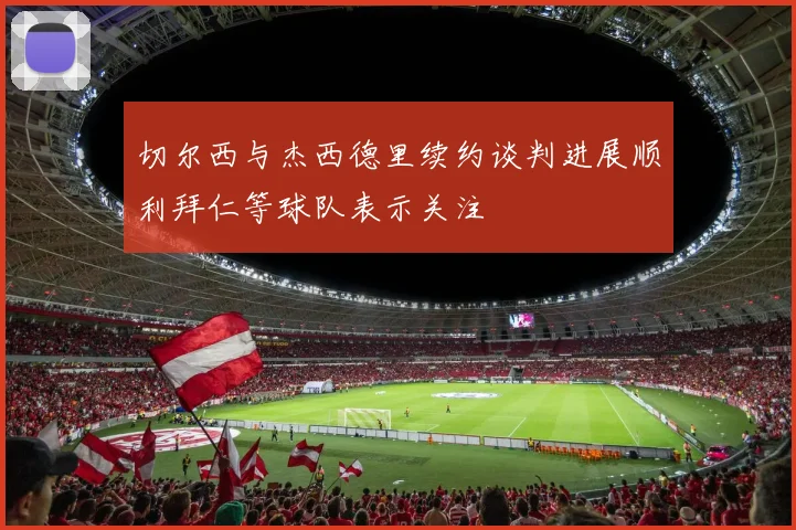 切尔西与杰西德里续约谈判进展顺利拜仁等球队表示关注