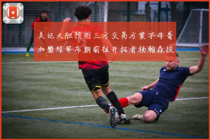美记大胆预测三方交易方案字母哥加盟绿军布朗前往开拓者杨瀚森投奔雄鹿