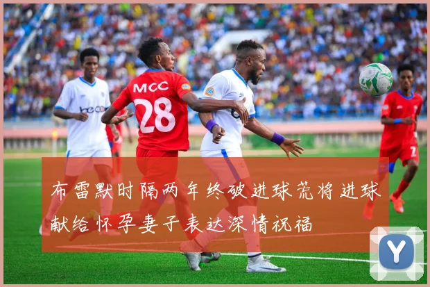 布雷默时隔两年终破进球荒将进球献给怀孕妻子表达深情祝福