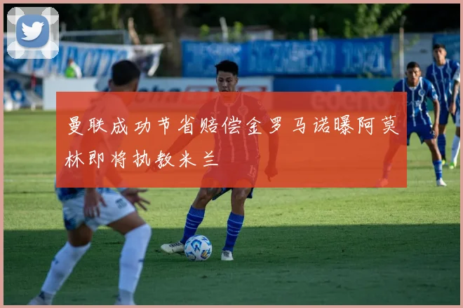 曼联成功节省赔偿金罗马诺曝阿莫林即将执教米兰