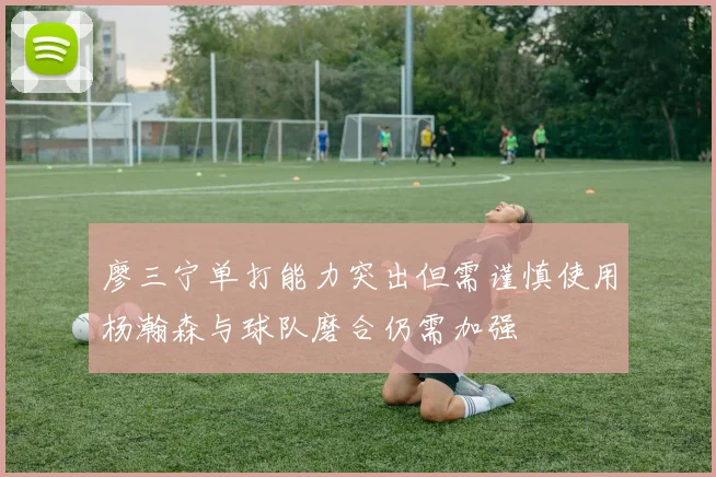廖三宁单打能力突出但需谨慎使用杨瀚森与球队磨合仍需加强