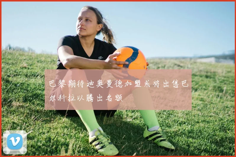 巴黎期待迪奥曼德加盟或将出售巴尔科拉以腾出名额