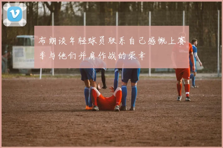 布朗谈年轻球员联系自己感慨上赛季与他们并肩作战的荣幸
