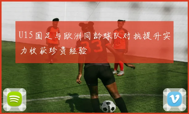 U15国足与欧洲同龄球队对抗提升实力收获珍贵经验