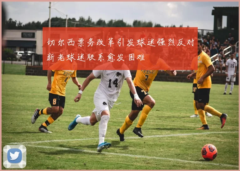 切尔西票务改革引发球迷强烈反对新老球迷联系愈发困难